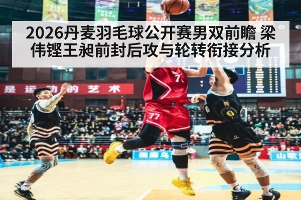 2026丹麦羽毛球公开赛男双前瞻 梁伟铿王昶前封后攻与轮转衔接分析