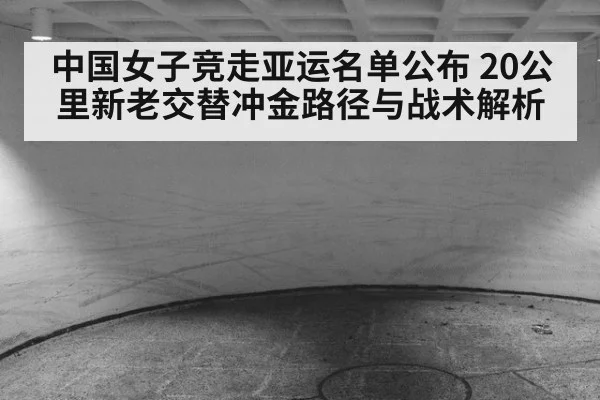 中国女子竞走亚运名单公布 20公里新老交替冲金路径与战术解析