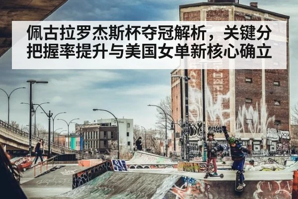 佩古拉罗杰斯杯夺冠解析,关键分把握率提升与美国女单新核心确立